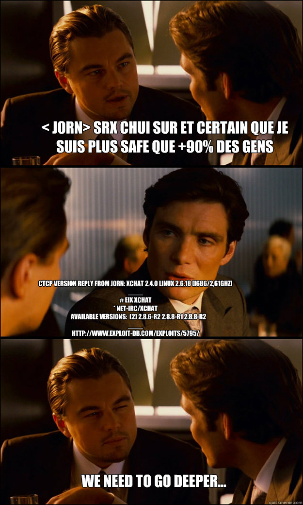 < j0rn> srx chui sur et certain que je suis plus safe que +90% des gens CTCP VERSION reply from j0rn: xchat 2.4.0 Linux 2.6.18 [i686/2,61GHz]
____
# eix xchat
* net-irc/xchat
     Available versions:  (2) 2.8.6-r2 2.8.8-r1 2.8.8-r2
____
http://www.exploit  Inception