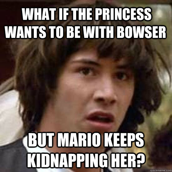  What if the Princess wants to be with Bowser but Mario keeps kidnapping her? -  What if the Princess wants to be with Bowser but Mario keeps kidnapping her?  conspiracy keanu