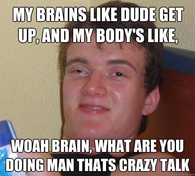 My brains like dude get up, and my body's like, woah brain, what are you doing man thats crazy talk  10 Guy