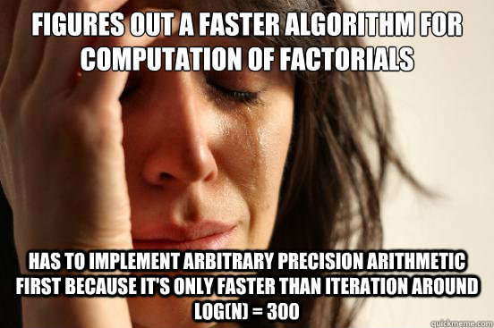 figures out a faster algorithm for computation of factorials has to implement arbitrary precision arithmetic first because it's only faster than iteration around log(n) = 300 - figures out a faster algorithm for computation of factorials has to implement arbitrary precision arithmetic first because it's only faster than iteration around log(n) = 300  First World Problems