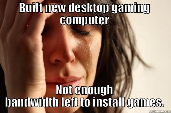 BUILT NEW DESKTOP GAMING COMPUTER NOT ENOUGH BANDWIDTH LEFT TO INSTALL GAMES. First World Problems