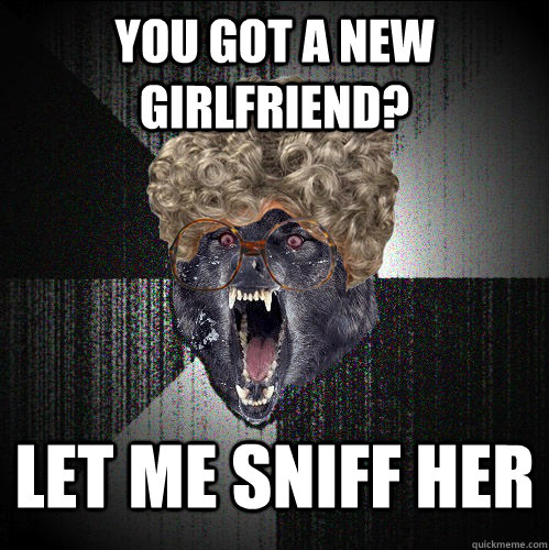 you got a new girlfriend? let me sniff her  