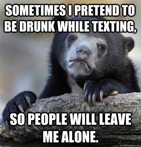 Sometimes I pretend to be drunk while texting,  so people will leave me alone.   Confession Bear