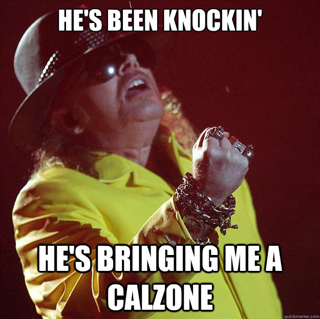 He's been knockin' He's bringing me a calzone  Fat Axl