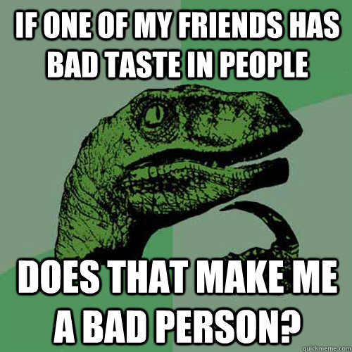 If one of my friends has bad taste in people does that make me a bad person?  Philosoraptor