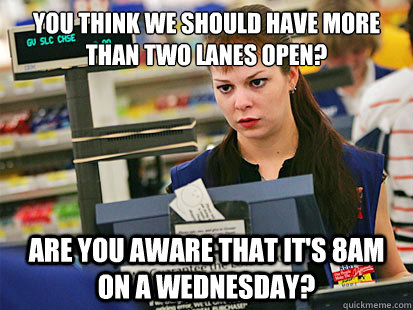 You think we should have more than two lanes open? Are you aware that it's 8am on a Wednesday?  Condescending Cashier