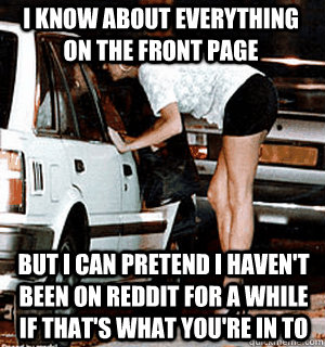 I know about everything on the front page But I can pretend I haven't been on reddit for a while if that's what you're in to  Karma Whore