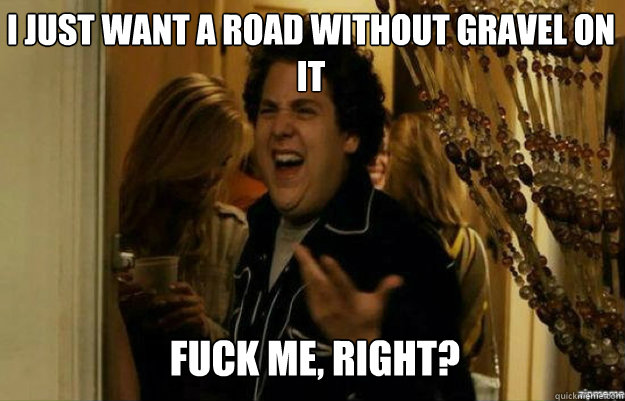 I just want a road without gravel on it FUCK ME, RIGHT?  fuck me right