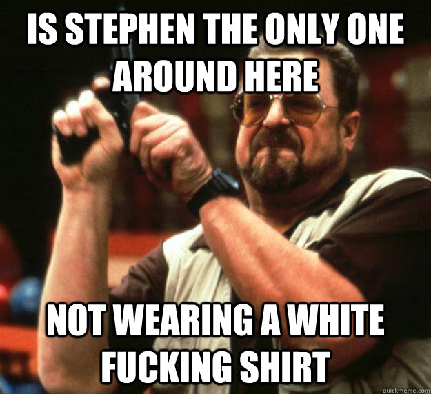 Is stephen the only one around here Not wearing a white fucking shirt  Angry Walter