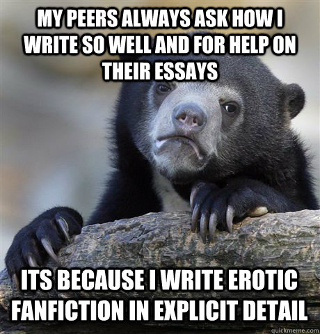 MY PEERS ALWAYS ASK HOW I WRITE SO WELL AND FOR HELP ON THEIR ESSAYS ITS BECAUSE I WRITE EROTIC FANFICTION IN EXPLICIT DETAIL - MY PEERS ALWAYS ASK HOW I WRITE SO WELL AND FOR HELP ON THEIR ESSAYS ITS BECAUSE I WRITE EROTIC FANFICTION IN EXPLICIT DETAIL  Confession Bear