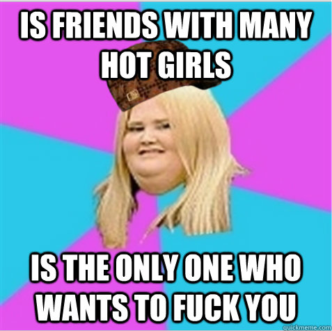 Is friends with many hot girls is the only one who wants to fuck you  scumbag fat girl