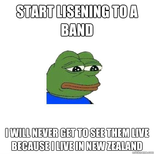 Start lisening to a band I will never get to see them live because I live in New Zealand  Sad Frog