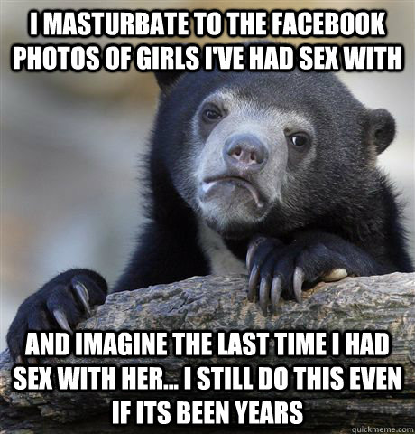 I masturbate to the Facebook photos of girls I've had sex with and imagine the last time I had sex with her... I still do this even if its been years  Confession Bear