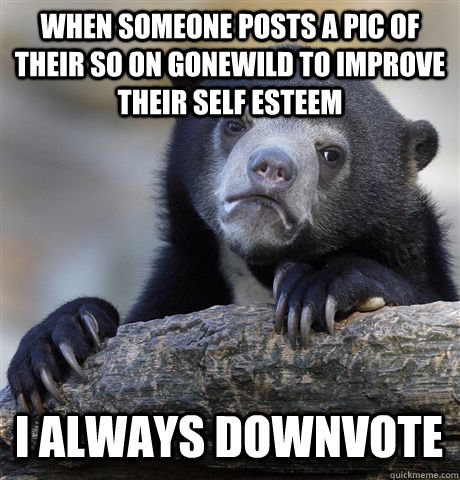 When someone posts a pic of their SO on gonewild to improve their self esteem I always downvote  Confession Bear