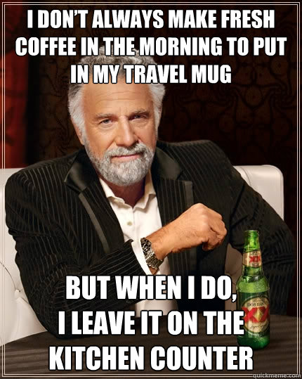 I don’t always make fresh coffee in the morning to put in my travel mug But when I do, 
I leave it on the kitchen counter  The Most Interesting Man In The World