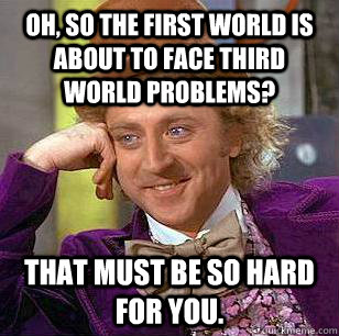 Oh, so the first world is about to face third world problems? That must be so hard for you.  Condescending Wonka