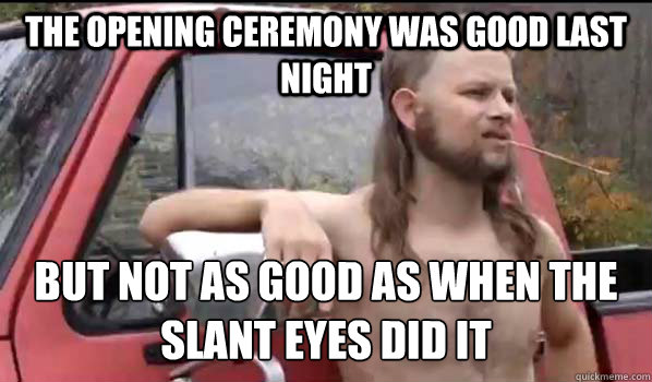 The opening ceremony was good last night  but not as good as when the slant eyes did it  Almost Politically Correct Redneck