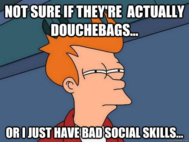 Not sure if they're  actually douchebags... Or I just have bad social skills...  Futurama Fry