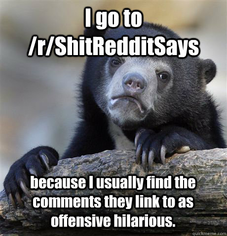 I go to /r/ShitRedditSays because I usually find the comments they link to as offensive hilarious.  Confession Bear