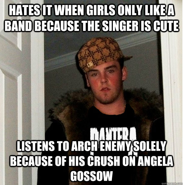 Hates it when girls only like a band because the singer is cute Listens to Arch Enemy solely because of his crush on angela gossow  Scumbag Metalhead