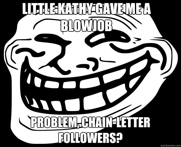 little kathy gave me a blowjob problem, chain-letter followers?  Trollface