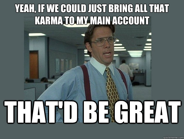 yeah, if we could just bring all that karma to my main account That'd be great - yeah, if we could just bring all that karma to my main account That'd be great  Office Space Lumbergh