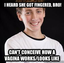 I heard she got fingered, bro! Can't conceive how a vagina works/looks like  High School Freshman