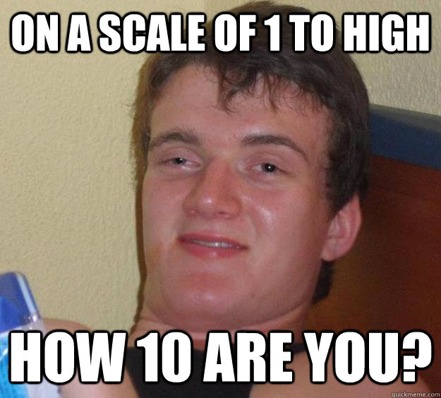 On a scale of 1 to high how 10 are you?  10 Guy