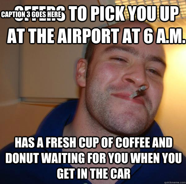 Offers to pick you up at the airport at 6 A.M. Has a fresh cup of coffee and donut waiting for you when you get in the car Caption 3 goes here  Good Guy Greg 