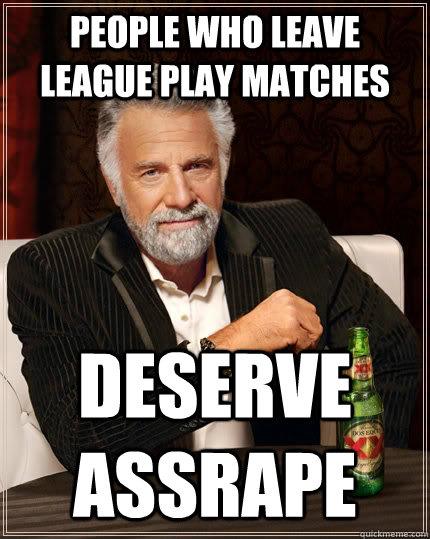 People who leave league play matches deserve assrape  The Most Interesting Man In The World