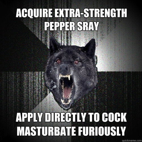 acquire extra-strength pepper sray apply directly to cock masturbate furiously  Insanity Wolf