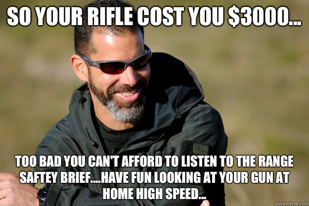 So your rifle cost you $3000... Too bad you can't afford to listen to the range saftey brief....have fun looking at your gun at home High Speed...  