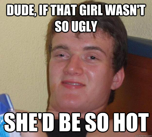 Dude, if that girl wasn't  so ugly she'd be so hot - Dude, if that girl wasn't  so ugly she'd be so hot  10 Guy