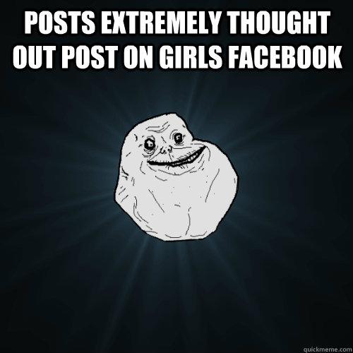 POSTs extremely thought out post ON GIRLS FACEBOOK   Forever Alone