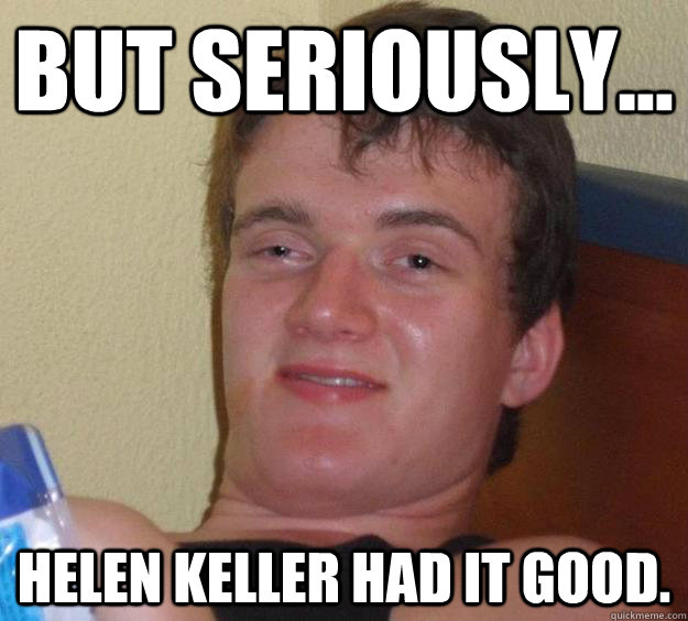 But Seriously... Helen keller had it good.  10 Guy