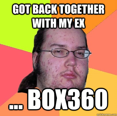 got back together with my ex ... box360  Butthurt Dweller