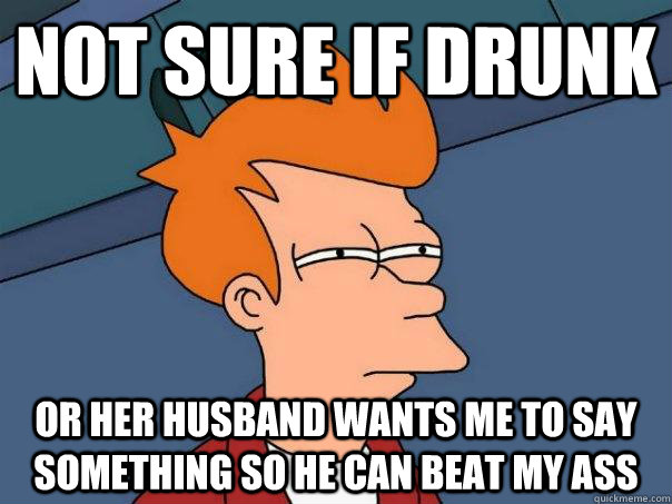 Not sure if drunk Or her husband wants me to say something so he can beat my ass  Futurama Fry