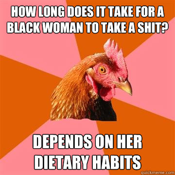 how long does it take for a black woman to take a shit? depends on her dietary habits - how long does it take for a black woman to take a shit? depends on her dietary habits  Anti-Joke Chicken