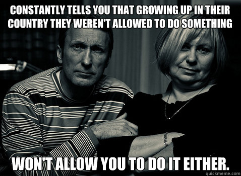 constantly tells you that growing up in their country they weren't allowed to do something won't allow you to do it either. - constantly tells you that growing up in their country they weren't allowed to do something won't allow you to do it either.  Annoying Immigrant Parents