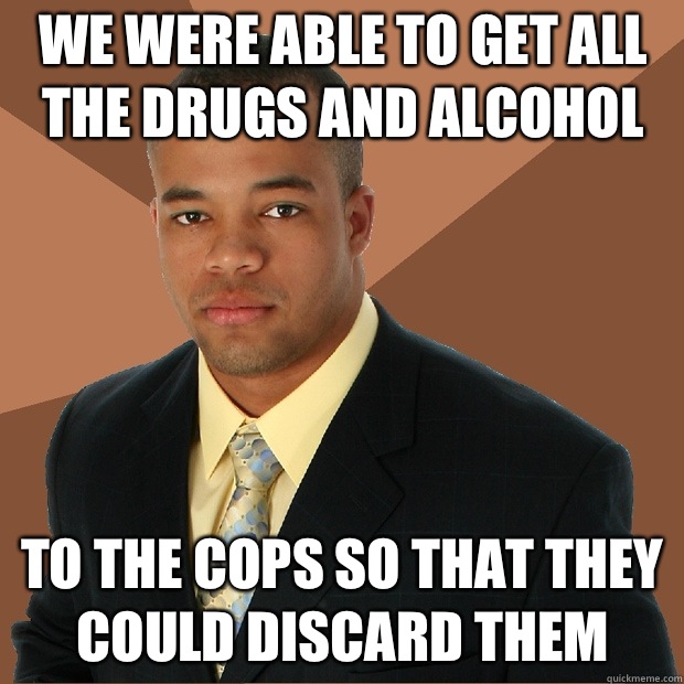 We were able to get all the drugs and alcohol to the cops so that they could discard them  Successful Black Man