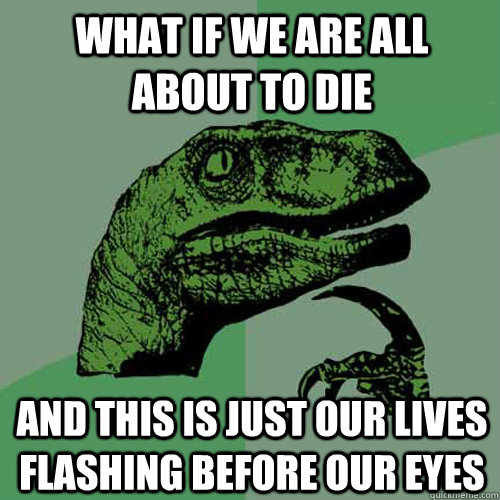 What if we are all about to die and this is just our lives flashing before our eyes  Philosoraptor