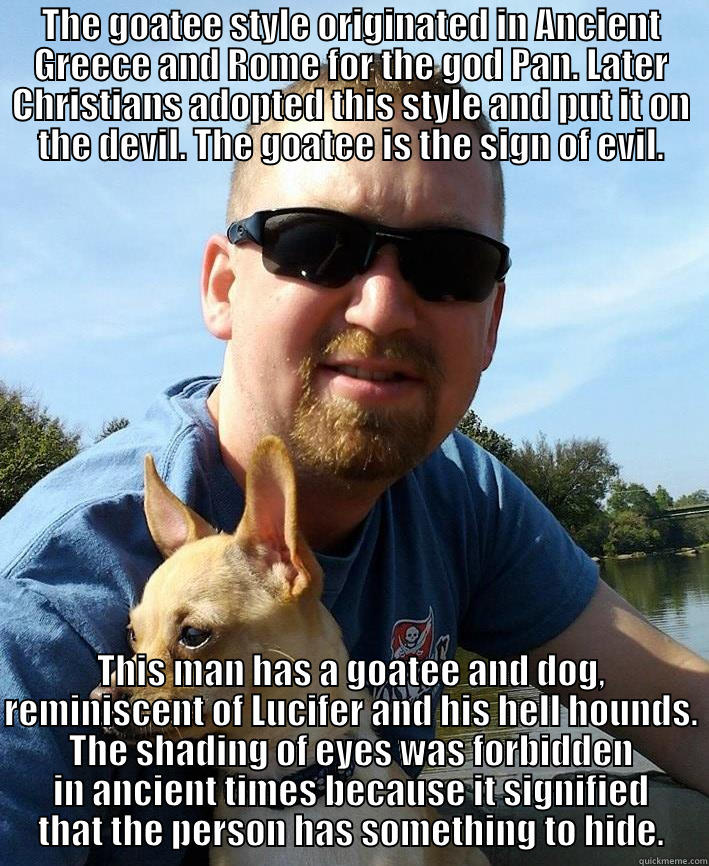 ridiculing memes - THE GOATEE STYLE ORIGINATED IN ANCIENT GREECE AND ROME FOR THE GOD PAN. LATER CHRISTIANS ADOPTED THIS STYLE AND PUT IT ON THE DEVIL. THE GOATEE IS THE SIGN OF EVIL. THIS MAN HAS A GOATEE AND DOG, REMINISCENT OF LUCIFER AND HIS HELL HOUNDS. THE SHADING OF EYES WAS FORBIDDEN IN ANCIENT TIMES BECAUSE IT SIGNIFIED THAT THE PERSON HAS SOMETHING TO HIDE. Misc