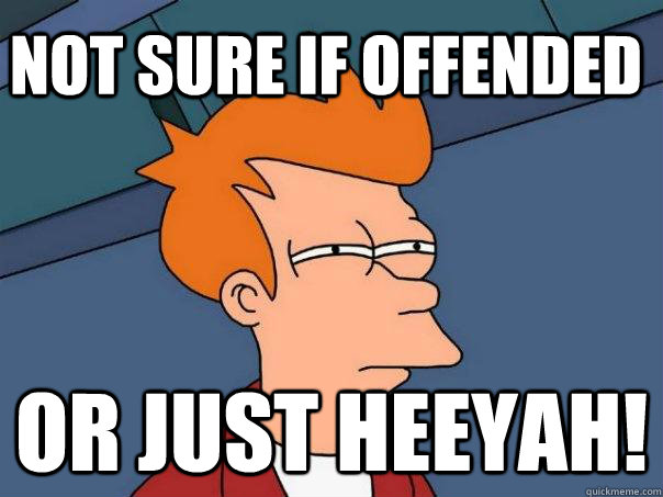 Not sure if offended or just Heeyah!  Futurama Fry