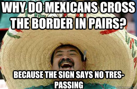 Why do mexicans cross the border in pairs? because the sign says no tres-passing  
