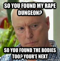 So you found my rape dungeon?  So you found the bodies too? your'e next - So you found my rape dungeon?  So you found the bodies too? your'e next  Alf Stewart