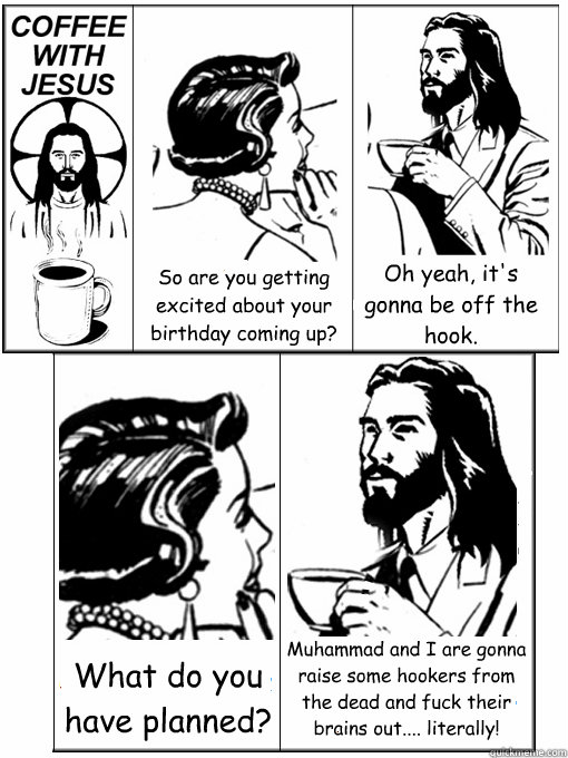 So are you getting excited about your birthday coming up? Oh yeah, it's gonna be off the hook. What do you have planned? Muhammad and I are gonna raise some hookers from the dead and fuck their brains out.... literally!  Coffee With Jesus