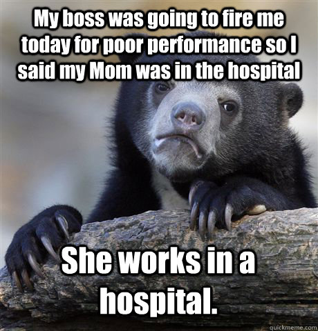 My boss was going to fire me today for poor performance so I said my Mom was in the hospital She works in a hospital.   Confession Bear