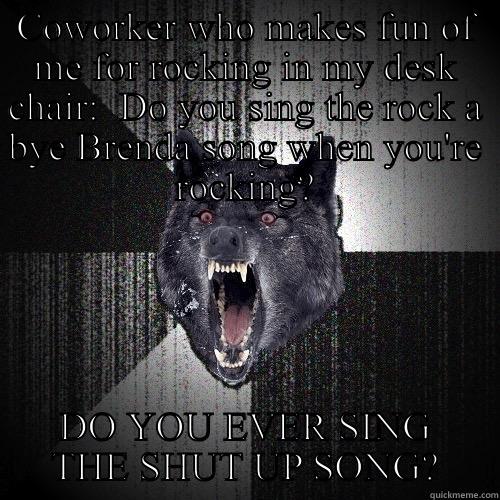 COWORKER WHO MAKES FUN OF ME FOR ROCKING IN MY DESK CHAIR:  DO YOU SING THE ROCK A BYE BRENDA SONG WHEN YOU'RE ROCKING? DO YOU EVER SING THE SHUT UP SONG? Insanity Wolf