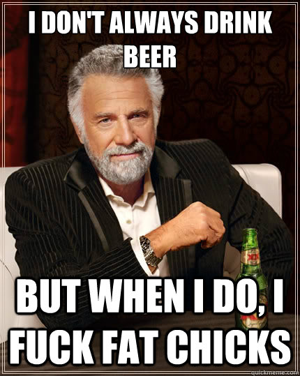 I don't always drink beer  But when i do, I fuck fat chicks  The Most Interesting Man In The World