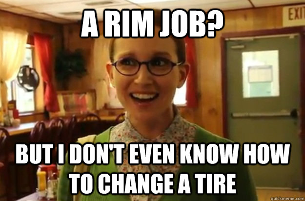 a rim job? but i don't even know how to change a tire - a rim job? but i don't even know how to change a tire  Sexually Oblivious Girl